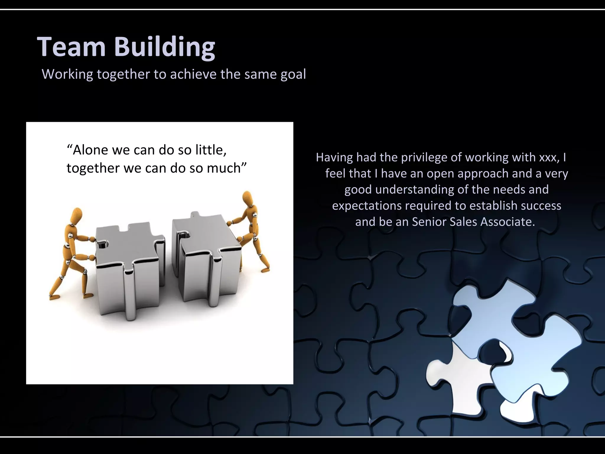 Team Building
Working together to achieve the same goal
Having had the privilege of working with xxx, I
feel that I have an open approach and a very
good understanding of the needs and
expectations required to establish success
and be an Senior Sales Associate.
“Alone we can do so little,
together we can do so much”
 