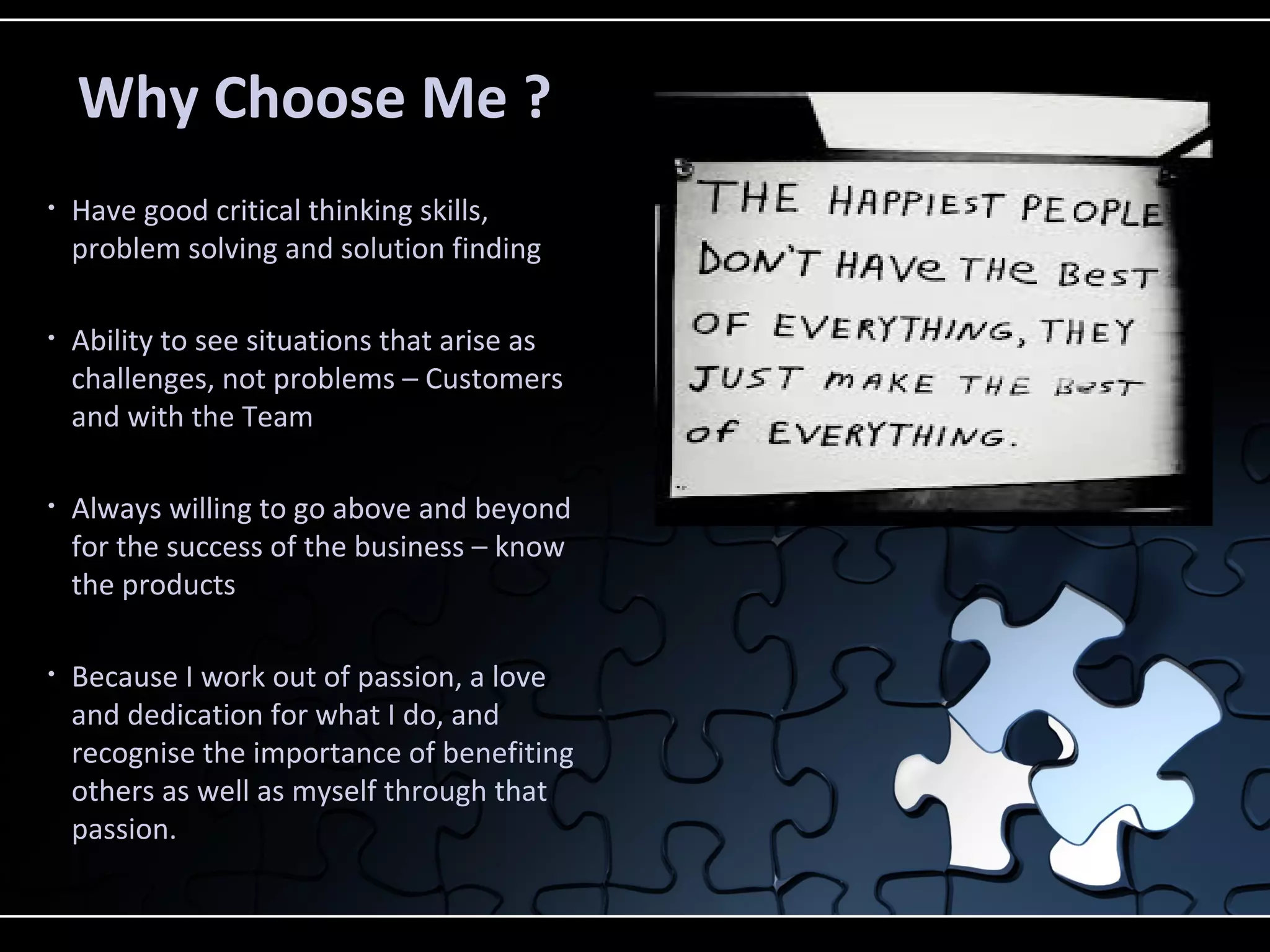 • Have good critical thinking skills,
problem solving and solution finding
• Ability to see situations that arise as
challenges, not problems – Customers
and with the Team
• Always willing to go above and beyond
for the success of the business – know
the products
• Because I work out of passion, a love
and dedication for what I do, and
recognise the importance of benefiting
others as well as myself through that
passion.
Why Choose Me ?
 