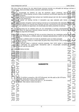 www.leitejunior.com.br Leite Júnior
06) Uma rotina de backup de uma determinada empresa consiste na utilização de backups normais e
incrementais. Acerca de desse cenário, assinale a alternativa correta:
A) Para a recuperação do sistema no caso de acontecer algum problema, deve-se recuperar
primeiramente o último backup normal e todos os backups incrementais seguintes até o dia em que o
problema aconteceu.
B) O primeiro backup incremental deve sempre ser mantido porque sem ele não é possível recuperar os
backups normais posteriores.
C) Antes de realizar um backup normal, é necessário que seja realizado pelo menos um backup
incremental.
D) Não será necessário recuperar nenhum backup normal se os incrementais são realizados diariamente.
E) Caso se utilize apenas um conjunto para backups normais, recomenda-se que esse backup nunca seja
apagado, por questões de segurança e de atualização dos dados presentes no backup.
07) Para a segurança de um trabalho salvo em um computador, é sempre recomendada a realização
periódica de cópias de segurança (backup) desses arquivos. Acerca do utilitário de Backup do Windows
XP, considere as seguintes afirmações:
1. O utilitário de Backup do Windows XP não se encontra disponível nas instalações padrão do Windows
XP Profissional. Entretanto, o utilitário pode ser instalado gratuitamente a partir do site do fabricante
na Internet.
2. Pode-se utilizar o utilitário tanto no modo de assistente como no modo avançado.
3. Só é possível realizar o bakup ou restauração da pasta Meus Documentos e das configurações de um
único usuário por vez.
4. O utilitário permite salvar e restaurar arquivos pessoais, bem como salvar e restaurar todos os
arquivos e definições de configuração necessárias para a recuperação completa do sistema
operacional em caso de uma falha.
Assinale a alternativa correta:
A) Apenas as afirmações 1 e 2 estão corretas.
B) Apenas as afirmações 2 e 3 estão corretas.
C) Apenas as afirmações 2 e 4 estão corretas.
D) Apenas as afirmações 1 e 4 estão corretas.
E) Apenas as afirmações 3 e 4 estão corretas.
GABARITO
01 – C
02 - A
03 - B
04 - A
05 - D
06 - A
07) C
1. FALSO: O utilitário companha o Win XP Profissional, ele não está no Win XP Home
2. VERDADE: Esses são os dois modos existentes
3. FALSO: Pode-se fazer o backup de todo o C:, se necessário.
4. VERDADE: Pelo mesmo motivo do item 3
2
 