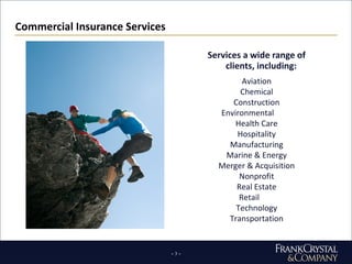 Commercial Insurance Services Services a wide range of clients, including: Aviation Chemical Construction Environmental Health Care Hospitality Manufacturing Marine & Energy Merger & Acquisition Nonprofit Real Estate Retail Technology Transportation 