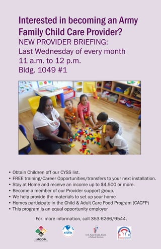 Interested in becoming an Army
Family Child Care Provider?
NEW PROVIDER BRIEFING:
Last Wednesday of every month
11 a.m. to 12 p.m.
Bldg. 1049 #1
	• Obtain Children off our CYSS list.
	 • FREE training/Career Opportunities/transfers to your next installation.
	 • Stay at Home and receive an income up to $4,500 or more.
	 • Become a member of our Provider support group.
	 • We help provide the materials to set up your home
	 • Homes participate in the Child & Adult Care Food Program (CACFP)
	 • This program is an equal opportunity employer
For  more information, call 353-6266/9544.
 