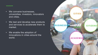 • We convene businesses,
universities, investors, innovators
and cities.
• We test and develop new products
and services to accelerate them to
market.
• We enable the adoption of
innovations in cities around the
world.
CITIES
BUSINESSES
ACADEM IA
CITIZENS
 