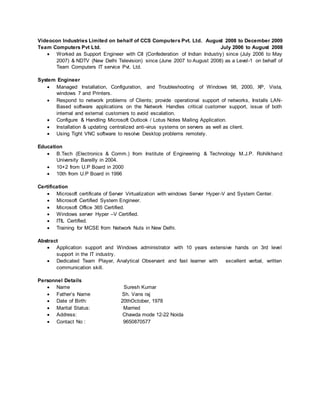 Videocon Industries Limited on behalf of CCS Computers Pvt. Ltd. August 2008 to December 2009
Team Computers Pvt Ltd. July 2006 to August 2008
 Worked as Support Engineer with CII (Confederation of Indian Industry) since (July 2006 to May
2007) & NDTV (New Delhi Television) since (June 2007 to August 2008) as a Level-1 on behalf of
Team Computers IT service Pvt. Ltd.
System Engineer
 Managed Installation, Configuration, and Troubleshooting of Windows 98, 2000, XP, Vista,
windows 7 and Printers.
 Respond to network problems of Clients; provide operational support of networks, Installs LAN-
Based software applications on the Network Handles critical customer support, issue of both
internal and external customers to avoid escalation.
 Configure & Handling Microsoft Outlook / Lotus Notes Mailing Application.
 Installation & updating centralized anti-virus systems on servers as well as client.
 Using Tight VNC software to resolve Desktop problems remotely.
Education
 B.Tech (Electronics & Comm.) from Institute of Engineering & Technology M.J.P. Rohilkhand
University Bareilly in 2004.
 10+2 from U.P Board in 2000
 10th from U.P Board in 1996
Certification
 Microsoft certificate of Server Virtualization with windows Server Hyper-V and System Center.
 Microsoft Certified System Engineer.
 Microsoft Office 365 Certified.
 Windows server Hyper –V Certified.
 ITIL Certified.
 Training for MCSE from Network Nuts in New Delhi.
Abstract
 Application support and Windows administrator with 10 years extensive hands on 3rd level
support in the IT industry.
 Dedicated Team Player, Analytical Observant and fast learner with excellent verbal, written
communication skill.
Personnel Details
 Name Suresh Kumar
 Father’s Name Sh. Vans raj
 Date of Birth: 20thOctober, 1978
 Marital Status: Married
 Address: Chawda mode 12-22 Noida
 Contact No : 9650870577
 