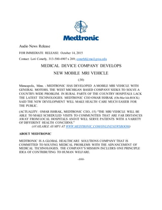Audio News Release
FOR IMMEDIATE RELEASE: October 14, 2015
Contact: Lori Conerly, 313-580-6907 x 269; conerlyl@mail.gvsu.edu
MEDICAL DEVICE COMPANY DEVELOPS
NEW MOBILE MRI VEHICLE
(:30)
Minneapolis, Minn. - MEDTRONIC HAS DEVELOPED A MOBILE MRI VEHICLE WITH
GENERAL MOTORS. THE WEST MICHIGAN BASED COMPANY SEEKS TO SOLVE A
COUNTRY-WIDE PROBLEM. IN RURAL PARTS OF THE COUNTRY HOSPITALS LACK
THE LATEST TECHNOLOGIES. MEDTRONIC CEO OMAR ISHRAK (Oh-Mar Ish-ROCK)
SAID THE NEW DEVELOPMENT WILL MAKE HEALTH CARE MUCH EASIER FOR
THE PUBLIC.
(ACTUALITY: OMAR ISHRAK, MEDTRONIC CEO, :15) “THE MRI VEHICLE WILL BE
ABLE TO MAKE SCHEDULED VISITS TO COMMUNITIES THAT ARE FAR DISTANCES
AWAY FROM LOCAL HOSPITALS AND IT WILL SERVE PATIENTS WITH A VARIETY
OF DIFFERENT HEALTH CONCERNS.”
(AVAILABLE AS MP3 AT WWW.MEDTRONIC.COM/ONLINENEWSROOM)
ABOUT MEDTRONIC
MEDTRONIC IS A GLOBAL HEALTHCARE SOLUTIONS COMPANY THAT IS
COMMITTED TO SOLVING MEDICAL PROBLEMS WITH THE ADVANCEMENT OF
MEDICAL TECHNOLOGIES. THE COMPANY’S MISSION INCLUDES ONE PRINCIPLE
IDEA OF CONTRIBUTING TO HUMAN WELFARE.
-###-
 