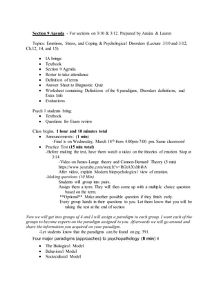 Section 9 Agenda - For sections on 3/10 & 3/12. Prepared by Anaiza & Lauren
Topics: Emotions, Stress, and Coping & Psychological Disorders (Lecture 3/10 and 3/12,
Ch.12, 14, and 15)
 IA brings:
 Textbook
 Section 9 Agenda
 Roster to take attendance
 Definition of terms
 Answer Sheet to Diagnostic Quiz
 Worksheet containing Definitions of the 4 paradigms, Disorders definitions, and
Extra Info
 Evaluations
Psych 1 students bring:
 Textbook
 Questions for Exam review
Class begins. 1 hour and 10 minutes total
 Announcements: (1 min)
-Final is on Wednesday, March 18th from 4:00pm-7:00 pm. Same classroom!
 Practice Test (15 min total)
-Before making the test, have them watch a video on the theories of emotion Stop at
3:14
-Video on James-Lange theory and Cannon-Bernard Theory (5 min)
https://www.youtube.com/watch?v=RGtAXxhbi8A
After video, explain Modern biopsychological view of emotion.
-Making questions (10 Min)
Students will group into pairs.
Assign them a term. They will then come up with a multiple choice question
based on the term.
**Optional** Make another possible question if they finish early.
Every group hands in their questions to you. Let them know that you will be
taking the test at the end of section
Now we will get into groups of 4 and I will assign a paradigm to each group. I want each of the
groups to become experts on the paradigm assigned to you. Afterwards we will go around and
share the information you acquired on your paradigm.
-Let students know that the paradigms can be found on pg. 391.
Four major paradigms (approaches) to psychopathology (8 min) 
 he Biological Model 
 Behavioral Model 
 Sociocultural Model 
 