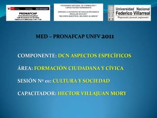 PROGRAMA NACIONAL DE FORMACIÓN Y CAPACITACIÓN PERMANENTE DIRIGIDO A DOCENTES DE EDUCACIÓN BÁSICA REGULAR 2010-2011 “MEJORES MAESTROS, MEJORES ALUMNOS” MED – PRONAFCAP UNFV 2011 COMPONENTE: DCN ASPECTOS ESPECÍFICOS ÁREA: FORMACIÓN CIUDADANA Y CÍVICA SESIÓN Nº 01: CULTURA Y SOCIEDAD CAPACITADOR: HECTOR VILLAJUAN MORY  