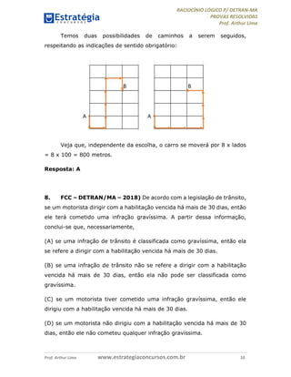 RACIOCÍNIO LÓGICO P/ DETRAN-MA
PROVAS RESOLVIDAS
Prof. Arthur Lima
Prof. Arthur Lima www.estrategiaconcursos.com.br 10
Temos duas possibilidades de caminhos a serem seguidos,
respeitando as indicações de sentido obrigatório:
Veja que, independente da escolha, o carro se moverá por 8 x lados
= 8 x 100 = 800 metros.
Resposta: A
8. FCC – DETRAN/MA – 2018) De acordo com a legislação de trânsito,
se um motorista dirigir com a habilitação vencida há mais de 30 dias, então
ele terá cometido uma infração gravíssima. A partir dessa informação,
conclui-se que, necessariamente,
(A) se uma infração de trânsito é classificada como gravíssima, então ela
se refere a dirigir com a habilitação vencida há mais de 30 dias.
(B) se uma infração de trânsito não se refere a dirigir com a habilitação
vencida há mais de 30 dias, então ela não pode ser classificada como
gravíssima.
(C) se um motorista tiver cometido uma infração gravíssima, então ele
dirigiu com a habilitação vencida há mais de 30 dias.
(D) se um motorista não dirigiu com a habilitação vencida há mais de 30
dias, então ele não cometeu qualquer infração gravíssima.
 