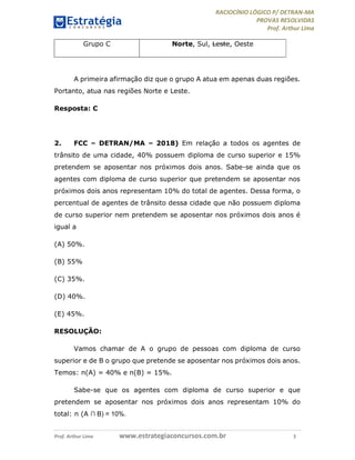 RACIOCÍNIO LÓGICO P/ DETRAN-MA
PROVAS RESOLVIDAS
Prof. Arthur Lima
Prof. Arthur Lima www.estrategiaconcursos.com.br 3
Grupo C Norte, Sul, Leste, Oeste
A primeira afirmação diz que o grupo A atua em apenas duas regiões.
Portanto, atua nas regiões Norte e Leste.
Resposta: C
2. FCC – DETRAN/MA – 2018) Em relação a todos os agentes de
trânsito de uma cidade, 40% possuem diploma de curso superior e 15%
pretendem se aposentar nos próximos dois anos. Sabe-se ainda que os
agentes com diploma de curso superior que pretendem se aposentar nos
próximos dois anos representam 10% do total de agentes. Dessa forma, o
percentual de agentes de trânsito dessa cidade que não possuem diploma
de curso superior nem pretendem se aposentar nos próximos dois anos é
igual a
(A) 50%.
(B) 55%
(C) 35%.
(D) 40%.
(E) 45%.
RESOLUÇÃO:
Vamos chamar de A o grupo de pessoas com diploma de curso
superior e de B o grupo que pretende se aposentar nos próximos dois anos.
Temos: n(A) = 40% e n(B) = 15%.
Sabe-se que os agentes com diploma de curso superior e que
pretendem se aposentar nos próximos dois anos representam 10% do
total: n (A ∩ B) = 10%.
 