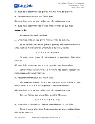 RACIOCÍNIO LÓGICO P/ DETRAN-MA
PROVAS RESOLVIDAS
Prof. Arthur Lima
Prof. Arthur Lima www.estrategiaconcursos.com.br 5
(B) duas delas podem ter sido graves, mas não mais do que duas.
(C) necessariamente todas elas foram leves.
(D) uma delas pode ter sido média, mas não mais do que uma.
(E) duas delas podem ter sido médias, mas não mais do que duas.
RESOLUÇÃO:
Vamos analisar as alternativas:
(A) uma delas pode ter sido grave, mas não mais do que uma.
Se ele recebeu uma multa grave (5 pontos), restariam cinco multas
ainda. Como o menor valor de uma multa é 3 pontos, ficaria:
1 x 5 + 5 x 3 = 20 pontos
Portanto, uma grave já ultrapassaria o permitido. Alternativa
incorreta.
(B) duas delas podem ter sido graves, mas não mais do que duas.
Como vimos na alternativa A, o motorista não poderia receber uma
multa grave. Alternativa incorreta.
(C) necessariamente todas elas foram leves.
Não necessariamente. Poderia ter sido uma multa média e cinco
multas leves: 1 x 4 + 5 x 3 = 19 pontos. Alternativa incorreta.
(D) uma delas pode ter sido média, mas não mais do que uma.
Correto. Mais do que uma média, atingiria 20 pontos:
2 x 4 + 4 x 3 = 8 + 12 = 20
(E) duas delas podem ter sido médias, mas não mais do que duas.
Como vimos na alternativa D, não poderiam ser duas multas médias.
Alternativa incorreta.
 