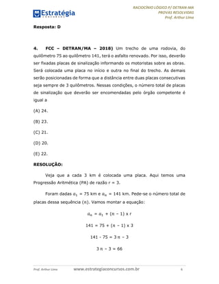 RACIOCÍNIO LÓGICO P/ DETRAN-MA
PROVAS RESOLVIDAS
Prof. Arthur Lima
Prof. Arthur Lima www.estrategiaconcursos.com.br 6
Resposta: D
4. FCC – DETRAN/MA – 2018) Um trecho de uma rodovia, do
quilômetro 75 ao quilômetro 141, terá o asfalto renovado. Por isso, deverão
ser fixadas placas de sinalização informando os motoristas sobre as obras.
Será colocada uma placa no início e outra no final do trecho. As demais
serão posicionadas de forma que a distância entre duas placas consecutivas
seja sempre de 3 quilômetros. Nessas condições, o número total de placas
de sinalização que deverão ser encomendadas pelo órgão competente é
igual a
(A) 24.
(B) 23.
(C) 21.
(D) 20.
(E) 22.
RESOLUÇÃO:
Veja que a cada 3 km é colocada uma placa. Aqui temos uma
Progressão Aritmética (PA) de razão r = 3.
Foram dadas 𝑎 = 75 km e 𝑎 = 141 km. Pede-se o número total de
placas dessa sequência ( 𝑛). Vamos montar a equação:
𝑎 = 𝑎 + ( 𝑛 – 1) x r
141 = 75 + ( 𝑛 – 1) x 3
141 - 75 = 3 𝑛 – 3
3 𝑛 – 3 = 66
 