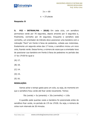 RACIOCÍNIO LÓGICO P/ DETRAN-MA
PROVAS RESOLVIDAS
Prof. Arthur Lima
Prof. Arthur Lima www.estrategiaconcursos.com.br 7
3 𝑛 = 69
𝑛 = 23 placas
Resposta: B
5. FCC – DETRAN/MA – 2018) Em cada ciclo, um semáforo
permanece verde por 70 segundos, depois amarelo por 5 segundos e,
finalmente, vermelho por 35 segundos. Enquanto o semáforo está
vermelho, um orientador de trânsito deve posicionar uma bandeira com a
indicação “Pare” em frente à faixa de pedestres, voltada aos motoristas.
Exatamente um segundo antes das 17 horas, o semáforo iniciou um novo
ciclo, ficando verde. Dessa forma, o número de vezes que o orientador teve
de posicionar sua bandeira em frente à faixa de pedestres no período das
17 às 17h30 foi igual a
(A) 17.
(B) 18.
(C) 14.
(D) 15.
(E) 16.
RESOLUÇÃO:
Vamos achar o tempo gasto para um ciclo, ou seja, do momento em
que o semáforo ficou verde até ficar verde novamente. Temos:
70s (verde) + 5s (amarelo) + 35s (vermelho) = 110s
A questão pede quantas vezes a bandeira foi posicionada antes do
semáforo ficar verde, no período de 17h às 17h30. Ou seja, o número de
ciclos num intervalo de 30 minutos.
 