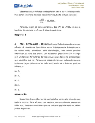 RACIOCÍNIO LÓGICO P/ DETRAN-MA
PROVAS RESOLVIDAS
Prof. Arthur Lima
Prof. Arthur Lima www.estrategiaconcursos.com.br 8
Sabemos que 30 minutos correspondem a 60 x 30 = 1800 segundos.
Para achar o número de ciclos nesse intervalo, basta efetuar a divisão:
.
= 16,3636..
Portanto, foram 16 ciclos completos, das 17h às 17h30, em que a
bandeira foi colocada em frente à faixa de pedestres.
Resposta: E
6. FCC – DETRAN/MA – 2018) No almoxarifado do departamento de
trânsito há 10 talões de formulários, sendo 7 do tipo azul e 3 do tipo preto.
Os talões estão embalados sem identificação, não sendo possível
diferenciar os azuis dos pretos. Um assistente, precisando sair a campo
com um talão de formulários do tipo azul, pegou n talões no almoxarifado
sem identificar sua cor. Para que se possa afirmar com toda certeza que o
assistente pegou pelo menos um talão azul, o valor de n deve ser igual, no
mínimo, a
(A) 6.
(B) 7.
(C) 3.
(D) 4.
(E) 5.
RESOLUÇÃO:
Nesse tipo de questão, temos que trabalhar com a pior situação que
poderia ocorrer. Para afirmar, com certeza, que o assistente pegou um
talão azul, devemos considerar que ele primeiro pegaria todos os talões
pretos disponíveis.
 