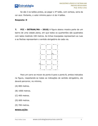 RACIOCÍNIO LÓGICO P/ DETRAN-MA
PROVAS RESOLVIDAS
Prof. Arthur Lima
Prof. Arthur Lima www.estrategiaconcursos.com.br 9
Se são 3 os talões pretos, ao pegar o 4º talão, com certeza, seria da
cor azul. Portanto, o valor mínimo para n é de 4 talões.
Resposta: D
7. FCC – DETRAN/MA – 2018) A figura abaixo mostra parte de um
bairro de uma cidade plana, em que todos os quarteirões são quadrados
com lados medindo 100 metros. As linhas tracejadas representam as ruas
e as flechas representam o sentido obrigatório de cada via.
Para um carro se mover do ponto A para o ponto B, ambos indicados
na figura, respeitando-se todas as indicações de sentido obrigatório, ele
deverá percorrer, no mínimo,
(A) 800 metros.
(B) 1000 metros.
(C) 400 metros.
(D) 600 metros.
(E) 700 metros.
RESOLUÇÃO:
 