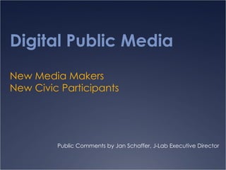 Digital Public Media New Media Makers New Civic Participants Public Comments by Jan Schaffer, J-Lab Executive Director 