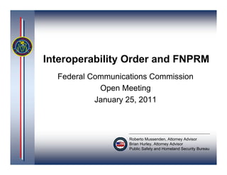 Interoperability Order and FNPRM
  Federal Communications Commission
            Open Meeting
           January 25, 2011



                   Roberto Mussenden, Attorney Advisor
                   Brian Hurley, Attorney Advisor
                   Public Safety and Homeland Security Bureau
 
