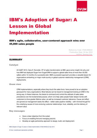 IBM's Adoption of Sugar: A
Lesson in Global
Implementation
IBM's agile, collaborative, user-centered approach wins over
45,000 sales people
Reference Code: IT020-000022
Publication Date: 24 Apr 2014
Author: Jeremy Cox
SUMMARY
Catalyst
At CeBIT 2014, Gary D. Burnette, VP of sales transformation at IBM, gave some insight into why and
how IBM had deployed Sugar from SugarCRM to support a global sales force of more than 45,000
sellers within 12 months of a successful pilot. IBM's successful approach provides a valuable lesson for
organizations embarking on major multi-country or global customer relationship management (CRM)
deployments.
Ovum view
CRM implementations, especially where they touch the sales force, have proved to be an adoption
graveyard for many organizations. Most failures can be traced to management looking at CRM in the
wrong way. In these instances, the desire to command and control the wildcats of sales takes
precedence over the fundamental purpose, which is to help sales people foster deeper bonds with
customers to drive greater lifetime value, as well as increased customer relevance. Cause and effect
are ignored as management seeks the effect – better sales pipeline visibility – with minimal thought for
the underlying causes of more enduring customer relationships: trust, reliability, and the delivery of
relevant value.
Key messages
• Have a clear objective from the outset.
• Focus on enabling first and managing second.
• Develop an agile partnership approach to design, build, and deployment.
IBM's Adoption of Sugar: A Lesson in Global Implementation (IT020-000022) 24 Apr 2014
© Ovum. Unauthorized reproduction prohibited Page 1
 