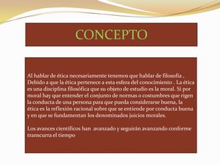 CONCEPTO
Al hablar de ética necesariamente tenemos que hablar de filosofía ,
Debido a que la ética pertenece a esta esfera del conocimiento . La ética
es una disciplina filosófica que su objeto de estudio es la moral. Si por
moral hay que entender el conjunto de normas o costumbres que rigen
la conducta de una persona para que pueda considerarse buena, la
ética es la reflexión racional sobre que se entiende por conducta buena
y en que se fundamentan los denominados juicios morales.
Los avances científicos han avanzado y seguirán avanzando conforme
transcurra el tiempo

 