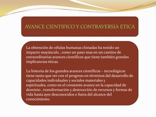 AVANCE CIENTIFICO Y CONTRAVERSIA ETICA

La obtención de células humanas clonadas ha tenido un
impacto mayúsculo , como un paso mas en un camino de
extraordinarias avances científicos que tiene también grandes
implicancias éticas.
La historia de los grandes avances científicos – tecnológicos
tiene tanto que ver con el progreso en términos del desarrollo de
capacidades individuales y sociales materiales y
espirituales, como en el constante avance en la capacidad de
dominio , transformación y destrucción de recursos y formas de
vida hasta ayer desconocidos o fuera del alcance del
conocimiento.

 