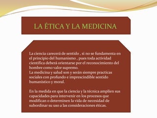 LA ÉTICA Y LA MEDICINA

La ciencia carecerá de sentido , si no se fundamenta en
el principio del humanismo , pues toda actividad
científica deberá orientarse por el reconocimiento del
hombre como valor supremo.
La medicina y salud son y serán siempre practicas
sociales con profundo e imprescindible sentido
humanístico y moral.
En la medida en que la ciencia y la técnica amplíen sus
capacidades para intervenir en los procesos que
modifican o determinen la vida de necesidad de
subordinar su uso a las consideraciones éticas.

 