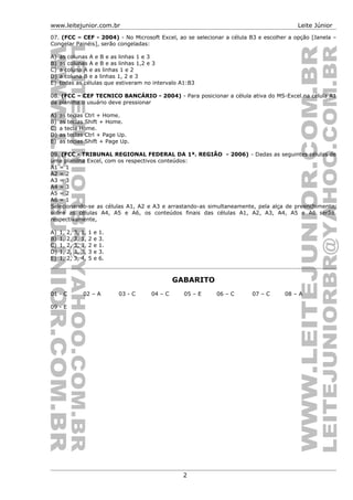 www.leitejunior.com.br Leite Júnior
07. (FCC – CEF - 2004) - No Microsoft Excel, ao se selecionar a célula B3 e escolher a opção [Janela –
Congelar Painéis], serão congeladas:
A) as colunas A e B e as linhas 1 e 3
B) as colunas A e B e as linhas 1,2 e 3
C) a coluna A e as linhas 1 e 2
D) a coluna B e a linhas 1, 2 e 3
E) todas as células que estiveram no intervalo A1:B3
08. (FCC – CEF TECNICO BANCÁRIO - 2004) - Para posicionar a célula ativa do MS-Excel na célula A1
da planilha o usuário deve pressionar
A) as teclas Ctrl + Home.
B) as teclas Shift + Home.
C) a tecla Home.
D) as teclas Ctrl + Page Up.
E) as teclas Shift + Page Up.
09. (FCC - TRIBUNAL REGIONAL FEDERAL DA 1ª. REGIÃO - 2006) - Dadas as seguintes células de
uma planilha Excel, com os respectivos conteúdos:
A1 = 1
A2 = 2
A3 = 3
A4 = 3
A5 = 2
A6 = 1
Selecionando-se as células A1, A2 e A3 e arrastando-as simultaneamente, pela alça de preenchimento,
sobre as células A4, A5 e A6, os conteúdos finais das células A1, A2, A3, A4, A5 e A6 serão,
respectivamente,
A) 1, 2, 3, 1, 1 e 1.
B) 1, 2, 3, 1, 2 e 3.
C) 1, 2, 3, 3, 2 e 1.
D) 1, 2, 3, 3, 3 e 3.
E) 1, 2, 3, 4, 5 e 6.
GABARITO
01 - C 02 – A 03 - C 04 – C 05 – E 06 – C 07 – C 08 – A
09 - E
2
 