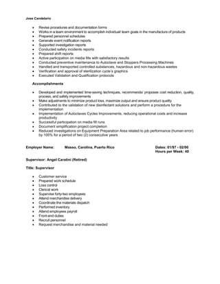 Jose Candelario
∑ Revise procedures and documentation forms
∑ Works in a team environment to accomplish individual/ team goals in the manufacture of products
∑ Prepared personnel schedules
∑ Generate event notification reports
∑ Supported investigation reports
∑ Conducted safety incidents reports
∑ Prepared shift reports
∑ Active participation on media fills with satisfactory results
∑ Conducted preventive maintenance to Autoclave and Stoppers Processing Machines
∑ Handled and transported controlled substances, hazardous and non-hazardous wastes
∑ Verification and approval of sterilization cycle’s graphics
∑ Executed Validation and Qualification protocols
Accomplishments
∑ Developed and implemented time-saving techniques, recommends/ proposes cost reduction, quality,
process, and safety improvements
∑ Make adjustments to minimize product loss, maximize output and ensure product quality
∑ Contributed to the validation of new disinfectant solutions and perform a procedure for the
implementation
∑ Implementation of Autoclaves Cycles Improvements, reducing operational costs and increase
productivity
∑ Successful participation on media fill runs
∑ Document simplification project completion
∑ Reduced investigations on Equipment Preparation Area related to job performance (human error)
by 100% for a period of two (2) consecutive years
Employer Name: Masso, Carolina, Puerto Rico Dates: 01/97 - 02/00
Hours per Week: 40
Supervisor: Angel Caratini (Retired)
Title: Supervisor
∑ Customer service
∑ Prepared work schedule
∑ Loss control
∑ Clerical work
∑ Supervise forty-two employees
∑ Attend merchandise delivery
∑ Coordinate the materials dispatch
∑ Performed inventory
∑ Attend employees payroll
∑ Front-end duties
∑ Recruit personnel
∑ Request merchandise and material needed
 