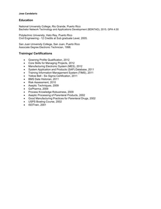 Jose Candelario
Education
National University College, Rio Grande, Puerto Rico
Bachelor Network Technology and Applications Development (BDNTAD), 2015. GPA 4.00
Polytechnic University, Hato Rey, Puerto Rico
Civil Engineering - 12 Credits at Sub graduate Level, 2005.
San Juan University College, San Juan, Puerto Rico
Associate Degree Electronic Technician, 1998.
Trainings/ Certifications
∑ Gowning Profile Qualification, 2012
∑ Core Skills for Managing Projects, 2012
∑ Manufacturing Electronic System (MES), 2012
∑ System Application and Products (SAP) Database, 2011
∑ Training Information Management System (TIMS), 2011
∑ Yellow Belt - Six Sigma Certification, 2011
∑ BMS Data Historian, 2011
∑ Risk Assessment, 2010
∑ Aseptic Techniques, 2009
∑ GxPharma, 2009
∑ Process Knowledge Robustness, 2009
∑ Aseptic Processing of Parenteral Products, 2002
∑ Good Manufacturing Practices for Parenteral Drugs, 2002
∑ USPS Boating Course, 2002
∑ ISOTrain, 2001
 