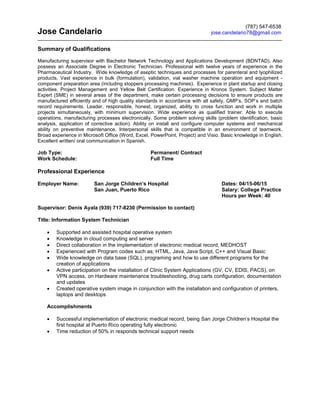 Jose Candelario
Summary of Qualifications
Manufacturing supervisor with Bachelor Network Technology and Applications Development (BDNTAD). Also
possess an Associate Degree in Electronic Technician. Professional with twelve years of experience in the
Pharmaceutical Industry. Wide knowledge of aseptic techniques and processes for parenteral and lyophilized
products. Vast experience in bulk (formulation), validation, vial washer machine operation and equipment -
component preparation area (including stoppers processing machines). Experience in plant startup and closing
activities. Project Management and Yellow Belt Certification. Experience in Kronos System. Subject Matter
Expert (SME) in several areas of the department, make certain processing decisions to ensure products are
manufactured efficiently and of high quality standards in accordance with all safety, GMP’s, SOP’s and batch
record requirements. Leader, responsible, honest, organized, ability to cross function and work in multiple
projects simultaneously, with minimum supervision. Wide experience as qualified trainer. Able to execute
operations, manufacturing processes electronically. Some problem solving skills (problem identification, basic
analysis, application of corrective action). Ability on install and configure computer systems and mechanical
ability on preventive maintenance. Interpersonal skills that is compatible in an environment of teamwork.
Broad experience in Microsoft Office (Word, Excel, PowerPoint, Project) and Visio. Basic knowledge in English.
Excellent written/ oral communication in Spanish.
Job Type: Permanent/ Contract
Work Schedule: Full Time
Professional Experience
Employer Name: San Jorge Children’s Hospital Dates: 04/15-06/15
San Juan, Puerto Rico Salary: College Practice
Hours per Week: 40
Supervisor: Denis Ayala (939) 717-8230 (Permission to contact)
Title: Information System Technician
∑ Supported and assisted hospital operative system
∑ Knowledge in cloud computing and server
∑ Direct collaboration in the implementation of electronic medical record, MEDHOST
∑ Experienced with Program codes such as; HTML, Java, Java Script, C++ and Visual Basic
∑ Wide knowledge on data base (SQL), programing and how to use different programs for the
creation of applications
∑ Active participation on the installation of Clinic System Applications (GV, CV, EDIS, PACS), on
VPN access, on Hardware maintenance troubleshooting, drug carts configuration, documentation
and updates
∑ Created operative system image in conjunction with the installation and configuration of printers,
laptops and desktops
Accomplishments
∑ Successful implementation of electronic medical record, being San Jorge Children’s Hospital the
first hospital at Puerto Rico operating fully electronic
∑ Time reduction of 50% in responds technical support needs
(787) 547-6538
jose.candelario78@gmail.com
 