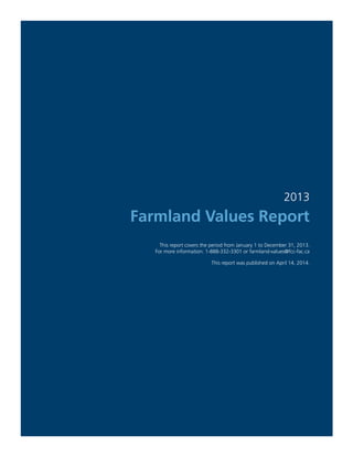2013
Farmland Values Report
This report covers the period from January 1 to December 31, 2013.
For more information: 1-888-332-3301 or farmland-values@fcc-fac.ca
This report was published on April 14, 2014.
 