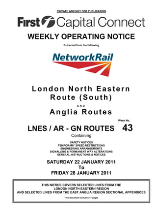 PRIVATE AND NOT FOR PUBLICATION




     WEEKLY OPERATING NOTICE
                         Extracted from the following




       London North Eastern
          Route (South)
                                    AN D

                Anglia Routes
                                                           Week No.


     LNES / AR - GN ROUTES                                   43
                               Containing
                              SAFETY NOTICES
                      TEMPORARY SPEED RESTRICTIONS
                        ENGINEERING ARRANGEMENTS
                 SIGNALLING & PERMANENT WAY ALTERATIONS
                     GENERAL INSTRUCTIONS & NOTICES


               SATURDAY 22 JANUARY 2011
                           To
                FRIDAY 28 JANUARY 2011

            THIS NOTICE COVERS SELECTED LINES FROM THE
                    LONDON NORTH EASTERN REGION
AND SELECTED LINES FROM THE EAST ANGLIA REGION SECTIONAL APPENDICES
                         This document contains 47 pages
 