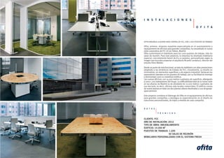 I N S T A L A C I O N E S
O F I T A
ofita amuebla la nueva sede central de fcc, con 1.200 puestos de trabajo
Ofita, primera empresa española especializada en el asesoramiento y
equipamiento de oficinas para grandes compañías, ha amueblado la nueva
sede corporativa de FCC en las Tablas, Madrid.
Ofita suministrará el mobiliario para los 1200 puestos de trabajo, más 60
salas de reunión. Para este proyecto, la empresa ha diseñado mobiliario
especial, concretamente bench de 8 y 10 puestos, personalizado según la
imagen que buscaba proyectar el arquitecto Ricardo Landaluce, director del
estudio Hans Abaton.
Desde un punto de vista funcional, se trata de mobiliario con altas prestaciones
adaptado a las dinámicas de trabajo de FCC; visualmente, su diseño es
minimalista, sin elementos superfluos, y de aspecto industrial. Destacan los
separadores laterales en los puestos de trabajo, por su facilidad de montaje
y desmontaje y por su novedosa estética.
Las nuevas oficinas, con 14.000 metros cuadrados de superficie, albergarán
a unos 1.200 trabajadores del Grupo. La edificabilidad total de la nueva sede
en las afueras de Madrid es de alrededor de 21.000 metros cuadrados de
uso terciario, es decir, oficinas más locales comerciales. El edificio consta
de nueve plantas en total con dos plantas sótano destinadas a uso de garaje-
aparcamiento.
Este proyecto corrobora el liderazgo de Ofita en el equipamiento de oficinas
para grandes compañías, y atestigua su especialización en el diseño de
soluciones personalizadas, de trajes a medida de cada compañía.
D A T O S
T É C N I C O S
CLIENTE: FCC
AÑO DE INSTALACIÓN: 2012
TIPO DE OBRA: AMUEBLAMIENTO
EDIFICIO: 14.000 M2
PUESTOS DE TRABAJO: 1.200
60 SALAS DE REUNIÓN
MOBILIARIO PERSONALIZADO CON EL SISTEMA FRESH
 