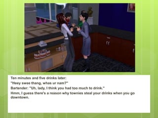 Ten minutes and five drinks later:
"Heey swee thang, whas ur nam?"
Bartender: "Uh, lady, I think you had too much to drink."
Hmm, I guess there's a reason why townies steal your drinks when you go
downtown.
 