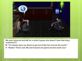 We even hang out and talk for a while (I guess she doesn't have that many
customers?).
M: "It's always been my dream to get out of this bar and see the world."
V: "Really? That's cool. Me and Consort are gonna see the world, too."
 