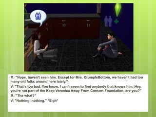 M: "Nope, haven't seen him. Except for Mrs. CrumpleBottom, we haven't had too
many old folks around here lately."
V: "That's too bad. You know, I can't seem to find anybody that knows him. Hey,
you're not part of the Keep Veronica Away From Consort Foundation, are you?"
M: "The what?"
V: "Nothing, nothing." *Sigh*
 