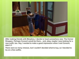 After making friends with Marylena, I decide to head somewhere new: The Corner
Shoppes. Perhaps Consort would be there... and, okay, maybe I was looking for a
new outfit, too. Hey, I wanted to make a good impression when I met Consort,
didn't I?
There were so many choices, but I couldn't decided what to buy, so I decided to
try on a few outfits.
 