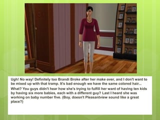 Ugh! No way! Definitely too Brandi Broke after her make over, and I don't want to
be mixed up with that tramp. It's bad enough we have the same colored hair...
What? You guys didn't hear how she's trying to fulfill her want of having ten kids
by having six more babies, each with a different guy? Last I heard she was
working on baby number five. (Boy, doesn't Pleasantview sound like a great
place?)
 