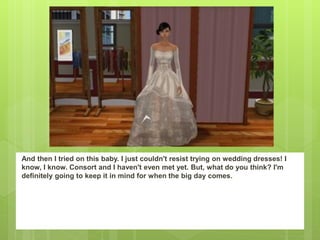 And then I tried on this baby. I just couldn't resist trying on wedding dresses! I
know, I know. Consort and I haven't even met yet. But, what do you think? I'm
definitely going to keep it in mind for when the big day comes.
 