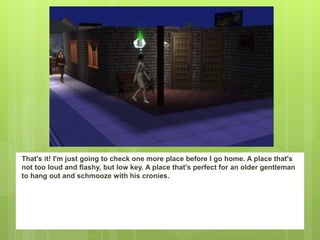 That's it! I'm just going to check one more place before I go home. A place that's
not too loud and flashy, but low key. A place that's perfect for an older gentleman
to hang out and schmooze with his cronies.
 