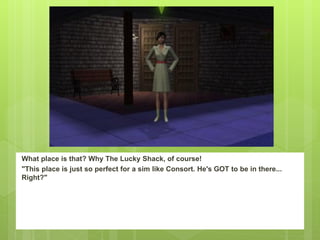 What place is that? Why The Lucky Shack, of course!
"This place is just so perfect for a sim like Consort. He's GOT to be in there...
Right?"
 