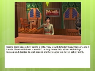 Seeing them boosted my spirits a little. They would definitely know Consort, and if
I made friends with them it wouldn't be long before I did either! With things
looking up, I decided to stick around and have some fun. I even got my drink.
 