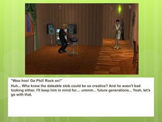 "Woo hoo! Go Phil! Rock on!"
Huh... Who knew the dateable slob could be so creative? And he wasn't bad
looking either. I'll keep him in mind for.... ummm... future generations... Yeah, let's
go with that.
 