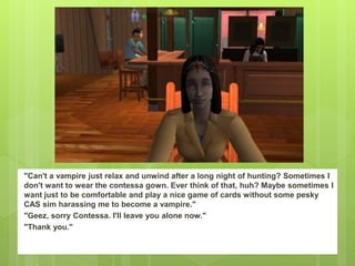 "Can't a vampire just relax and unwind after a long night of hunting? Sometimes I
don't want to wear the contessa gown. Ever think of that, huh? Maybe sometimes I
want just to be comfortable and play a nice game of cards without some pesky
CAS sim harassing me to become a vampire."
"Geez, sorry Contessa. I'll leave you alone now."
"Thank you."
 