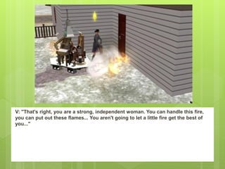 V: "That's right, you are a strong, independent woman. You can handle this fire,
you can put out these flames... You aren't going to let a little fire get the best of
you..."
 