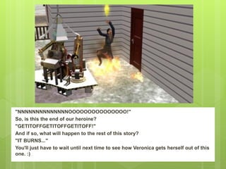 "NNNNNNNNNNNNNNOOOOOOOOOOOOOOO!"
So, is this the end of our heroine?
"GETITOFFGETITOFFGETITOFF!"
And if so, what will happen to the rest of this story?
"IT BURNS..."
You'll just have to wait until next time to see how Veronica gets herself out of this
one. :)
 