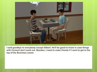 I said goodbye to everybody except Gilbert. He'll be good to know in case things
with Consort don't work out. Besides, I need to make friends if I want to get to the
top of the Business career.
 