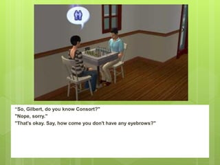 “So, Gilbert, do you know Consort?"
"Nope, sorry."
"That's okay. Say, how come you don't have any eyebrows?"
 