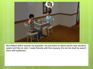 But Gilbert didn't answer my question, he just went on about which new vacation
spots he'd like to visit. I made friends with him anyway. It's not his fault he wasn't
born with eyebrows.
 