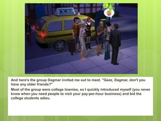 And here's the group Dagmar invited me out to meet. "Geez, Dagmar, don't you
have any older friends?"
Most of the group were college townies, so I quickly introduced myself (you never
know when you need people to visit your pay-per-hour business) and bid the
college students adieu.
 
