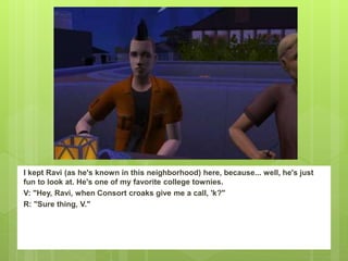 I kept Ravi (as he's known in this neighborhood) here, because... well, he's just
fun to look at. He's one of my favorite college townies.
V: "Hey, Ravi, when Consort croaks give me a call, 'k?"
R: "Sure thing, V."
 