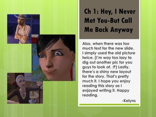 Ch 1: Hey, I Never
 Met You-But Call
 Me Back Anyway
Also, when there was too
much text for the new slide,
I simply used the old picture
twice. (I’m way too lazy to
dig out another pic for you
guys to look at. :P) Lastly,
there’s a shiny new layout
for the story. That’s pretty
much it. I hope you enjoy
reading this story as I
enjoyed writing it. Happy
reading.
                        -Kelyns
 