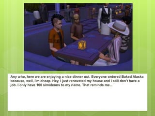 Any who, here we are enjoying a nice dinner out. Everyone ordered Baked Alaska
because, well, I'm cheap. Hey, I just renovated my house and I still don't have a
job. I only have 100 simoleons to my name. That reminds me...
 